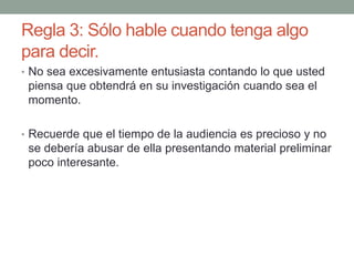 Regla 3: Sólo hable cuando tenga algo
para decir.
• No sea excesivamente entusiasta contando lo que usted
piensa que obtendrá en su investigación cuando sea el
momento.
• Recuerde que el tiempo de la audiencia es precioso y no
se debería abusar de ella presentando material preliminar
poco interesante.
 