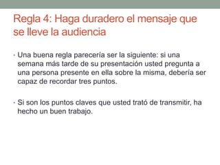 Regla 4: Haga duradero el mensaje que
se lleve la audiencia
• Una buena regla parecería ser la siguiente: si una
semana más tarde de su presentación usted pregunta a
una persona presente en ella sobre la misma, debería ser
capaz de recordar tres puntos.
• Si son los puntos claves que usted trató de transmitir, ha
hecho un buen trabajo.
 