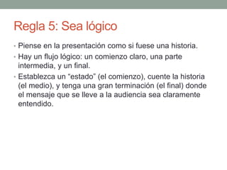 Regla 5: Sea lógico
• Piense en la presentación como si fuese una historia.
• Hay un flujo lógico: un comienzo claro, una parte
intermedia, y un final.
• Establezca un “estado” (el comienzo), cuente la historia
(el medio), y tenga una gran terminación (el final) donde
el mensaje que se lleve a la audiencia sea claramente
entendido.
 