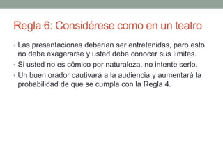 Regla 6: Considérese como en un teatro
• Las presentaciones deberían ser entretenidas, pero esto
no debe exagerarse y usted debe conocer sus límites.
• Si usted no es cómico por naturaleza, no intente serlo.
• Un buen orador cautivará a la audiencia y aumentará la
probabilidad de que se cumpla con la Regla 4.
 