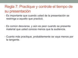 Regla 7: Practique y controle el tiempo de
su presentación
• Es importante que cuando usted de la presentación se
restringa a aquello que practicó.
• Es común desviarse, y aún es peor cuando se presenta
material que usted conoce menos que la audiencia.
• Cuanto más practique, probablemente se vaya menos por
la tangente.
 