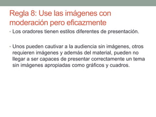 Regla 8: Use las imágenes con
moderación pero eficazmente
• Los oradores tienen estilos diferentes de presentación.
• Unos pueden cautivar a la audiencia sin imágenes, otros
requieren imágenes y además del material, pueden no
llegar a ser capaces de presentar correctamente un tema
sin imágenes apropiadas como gráficos y cuadros.
 