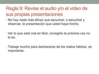 Regla 9: Revise el audio y/o el video de
sus propias presentaciones
• No hay nada más eficaz que escuchar, o escuchar y
observar, la presentación que usted haya hecho.
• Ver lo que está mal es fácil, corregirlo la próxima vez no
lo es.
• Trabaje mucho para deshacerse de los malos hábitos, es
importante.
 