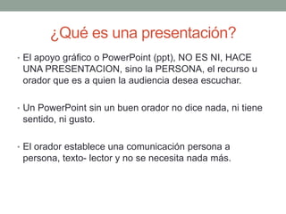 ¿Qué es una presentación?
• El apoyo gráfico o PowerPoint (ppt), NO ES NI, HACE
UNA PRESENTACION, sino la PERSONA, el recurso u
orador que es a quien la audiencia desea escuchar.
• Un PowerPoint sin un buen orador no dice nada, ni tiene
sentido, ni gusto.
• El orador establece una comunicación persona a
persona, texto- lector y no se necesita nada más.
 