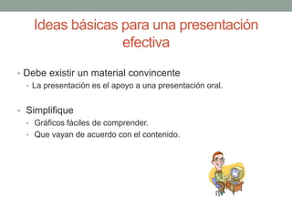 Ideas básicas para una presentación
efectiva
• Debe existir un material convincente
• La presentación es el apoyo a una presentación oral.
• Simplifique
• Gráficos fáciles de comprender.
• Que vayan de acuerdo con el contenido.
 