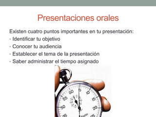 Presentaciones orales
Existen cuatro puntos importantes en tu presentación:
• Identificar tu objetivo
• Conocer tu audiencia
• Establecer el tema de la presentación
• Saber administrar el tiempo asignado
 