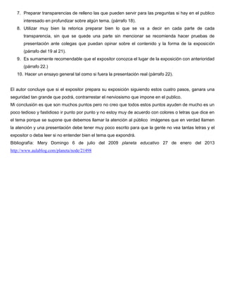 7. Preparar transparencias de relleno las que pueden servir para las preguntas si hay en el publico
      interesado en profundizar sobre algún tema. (párrafo 18).
   8. Utilizar muy bien la retorica preparar bien lo que se va a decir en cada parte de cada
      transparencia, sin que se quede una parte sin mencionar se recomienda hacer pruebas de
      presentación ante colegas que puedan opinar sobre el contenido y la forma de la exposición
      (párrafo del 19 al 21).
   9. Es sumamente recomendable que el expositor conozca el lugar de la exposición con anterioridad
      (párrafo 22.)
   10. Hacer un ensayo general tal como si fuera la presentación real (párrafo 22).


El autor concluye que si el expositor prepara su exposición siguiendo estos cuatro pasos, ganara una
seguridad tan grande que podrá, contrarrestar el nerviosismo que impone en el publico.
Mi conclusión es que son muchos puntos pero no creo que todos estos puntos ayuden de mucho es un
poco tedioso y fastidioso ir punto por punto y no estoy muy de acuerdo con colores o letras que dice en
el tema porque se supone que debemos llamar la atención al público imágenes que en verdad llamen
la atención y una presentación debe tener muy poco escrito para que la gente no vea tantas letras y el
expositor o deba leer si no entender bien el tema que expondrá.
Bibliografía: Mery Domingo 6 de julio del 2009 planeta educativo 27 de enero del 2013
http://www.aulablog.com/planeta/node/21498
 