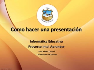Como hacer una presentación Informática Educativa Proyecto Intel Aprender Prof. Pedro Zurita J. Coordinador de Enlaces 