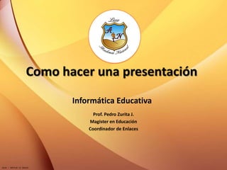 Como hacer una presentación
       Informática Educativa
             Prof. Pedro Zurita J.
           Magister en Educación
           Coordinador de Enlaces
 