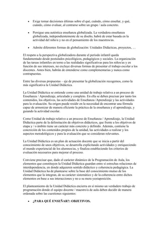 •   Exige tomar decisiones últimas sobre el qué, cuándo, cómo enseñar, y qué,
       cuándo, cómo evaluar, al centrarse sobre un grupo / aula concreto.

   •   Persigue una auténtica enseñanza globalizada. La verdadera enseñanza
       globalizada, independientemente de su diseño, habrá de estar basada en la
       actividad del niño/a y no en el pensamiento de los maestros/as.

   •   Admite diferentes formas de globalización: Unidades Didácticas, proyectos, …

El respeto a la perspectiva globalizadora durante el período infantil queda
fundamentado desde postulados psicológicos, pedagógicos y sociales. La organización
de las tareas infantiles en torno a las realidades significativas para los niños/as y en
función de sus intereses, no excluye diversas formas de presentar el trabajo escolar a los
discentes. Antes bien, habrán de entenderse como complementarias y nunca como
contrapuestas.

Entre las diversas propuestas – eje de presentar la globalización recogemos, como la
más significativa la Unidad Didáctica.

La Unidad Didáctica se entiende como una unidad de trabajo relativa a un proceso de
Enseñanza / Aprendizaje, articulado y completo. En ella se deben precisar por tanto los
contenidos, los objetivos, las actividades de Enseñanza /Aprendizaje y las actividades
para la evaluación. Su origen puede residir en la necesidad de encontrar una fórmula
capaz de armonizar de manera eficiente la práctica de la enseñanza y el aprendizaje, y
guiando la actividad escolar.

Como Unidad de trabajo relativo a un proceso de Enseñanza / Aprendizaje, la Unidad
Didáctica parte de la delimitación de objetivos didácticos, que frente a los objetivos de
etapa y / o ámbito tiene un carácter más concreto y definido. Además, contiene la
concreción de los contenidos propios de la unidad, las actividades a realizar y los
aspectos metodológicos y para la evaluación que se consideran relevantes.

La Unidad Didáctica es un plan de actuación docente que se inicia a partir del
conocimiento de unos objetivos, se desarrolla explicitando actividades y enriqueciendo
el mundo experiencial de los alumnos/as, y finaliza estableciendo los criterios de
evaluación necesarios para mejorar el proceso.

Conviene precisar que, dado el carácter dinámico de la Programación de Aula, los
elementos que constituyen la Unidad Didáctica guardan entre sí estrechas relaciones de
interdependencia, en donde adquieren sentido didáctico y coherencia pedagógica. La
Unidad Didáctica ha de plantearse sobre la base del conocimiento mutuo de los
elementos que la integran, de su carácter sistemático y de la coherencia entre dichos
elementos en base a sus interacciones y no a su mera yuxtaposición.

El planteamiento de la Unidad Didáctica encierra en sí mismo un verdadero trabajo de
programación donde el equipo docente / maestro/a de aula deben decidir de manera
ordenada sobre las cuestiones siguientes:

   •   ¿PARA QUÉ ENSEÑAR?: OBJETIVOS.
 