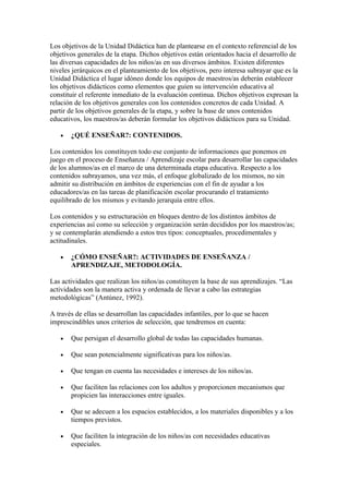 Los objetivos de la Unidad Didáctica han de plantearse en el contexto referencial de los
objetivos generales de la etapa. Dichos objetivos están orientados hacia el desarrollo de
las diversas capacidades de los niños/as en sus diversos ámbitos. Existen diferentes
niveles jerárquicos en el planteamiento de los objetivos, pero interesa subrayar que es la
Unidad Didáctica el lugar idóneo donde los equipos de maestros/as deberán establecer
los objetivos didácticos como elementos que guíen su intervención educativa al
constituir el referente inmediato de la evaluación continua. Dichos objetivos expresan la
relación de los objetivos generales con los contenidos concretos de cada Unidad. A
partir de los objetivos generales de la etapa, y sobre la base de unos contenidos
educativos, los maestros/as deberán formular los objetivos didácticos para su Unidad.

   •   ¿QUÉ ENSEÑAR?: CONTENIDOS.

Los contenidos los constituyen todo ese conjunto de informaciones que ponemos en
juego en el proceso de Enseñanza / Aprendizaje escolar para desarrollar las capacidades
de los alumnos/as en el marco de una determinada etapa educativa. Respecto a los
contenidos subrayamos, una vez más, el enfoque globalizado de los mismos, no sin
admitir su distribución en ámbitos de experiencias con el fin de ayudar a los
educadores/as en las tareas de planificación escolar procurando el tratamiento
equilibrado de los mismos y evitando jerarquía entre ellos.

Los contenidos y su estructuración en bloques dentro de los distintos ámbitos de
experiencias así como su selección y organización serán decididos por los maestros/as;
y se contemplarán atendiendo a estos tres tipos: conceptuales, procedimentales y
actitudinales.

   •   ¿CÓMO ENSEÑAR?: ACTIVIDADES DE ENSEÑANZA /
       APRENDIZAJE, METODOLOGÍA.

Las actividades que realizan los niños/as constituyen la base de sus aprendizajes. “Las
actividades son la manera activa y ordenada de llevar a cabo las estrategias
metodológicas” (Antúnez, 1992).

A través de ellas se desarrollan las capacidades infantiles, por lo que se hacen
imprescindibles unos criterios de selección, que tendremos en cuenta:

   •   Que persigan el desarrollo global de todas las capacidades humanas.

   •   Que sean potencialmente significativas para los niños/as.

   •   Que tengan en cuenta las necesidades e intereses de los niños/as.

   •   Que faciliten las relaciones con los adultos y proporcionen mecanismos que
       propicien las interacciones entre iguales.

   •   Que se adecuen a los espacios establecidos, a los materiales disponibles y a los
       tiempos previstos.

   •   Que faciliten la integración de los niños/as con necesidades educativas
       especiales.
 