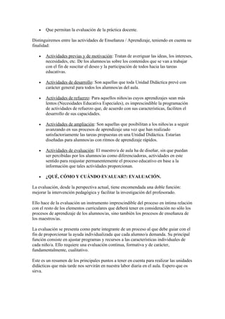 •   Que permitan la evaluación de la práctica docente.

Distinguiremos entre las actividades de Enseñanza / Aprendizaje, teniendo en cuenta su
finalidad:

   •   Actividades previas y de motivación: Tratan de averiguar las ideas, los intereses,
       necesidades, etc. De los alumnos/as sobre los contenidos que se van a trabajar
       con el fin de suscitar el deseo y la participación de todos hacia las tareas
       educativas.

   •   Actividades de desarrollo: Son aquellas que toda Unidad Didáctica prevé con
       carácter general para todos los alumnos/as del aula.

   •   Actividades de refuerzo: Para aquellos niños/as cuyos aprendizajes sean más
       lentos (Necesidades Educativa Especiales), es imprescindible la programación
       de actividades de refuerzo que, de acuerdo con sus características, faciliten el
       desarrollo de sus capacidades.

   •   Actividades de ampliación: Son aquellas que posibilitan a los niños/as a seguir
       avanzando en sus procesos de aprendizaje una vez que han realizado
       satisfactoriamente las tareas propuestas en una Unidad Didáctica. Estarían
       diseñadas para alumnos/as con ritmos de aprendizaje rápidos.

   •   Actividades de evaluación: El maestro/a de aula ha de diseñar, sin que puedan
       ser percibidas por los alumnos/as como diferenciadoras, actividades en este
       sentido para reajustar permanentemente el proceso educativo en base a la
       información que tales actividades proporcionan.

   •   ¿QUÉ, CÓMO Y CUÁNDO EVALUAR?: EVALUACIÓN.

La evaluación, desde la perspectiva actual, tiene encomendada una doble función:
mejorar la intervención pedagógica y facilitar la investigación del profesorado.

Ello hace de la evaluación un instrumento imprescindible del proceso en íntima relación
con el resto de los elementos curriculares que deberá tener en consideración no sólo los
procesos de aprendizaje de los alumnos/as, sino también los procesos de enseñanza de
los maestros/as.

La evaluación se presenta como parte integrante de un proceso al que debe guiar con el
fin de proporcionar la ayuda individualizada que cada alumno/a demanda. Su principal
función consiste en ajustar programas y recursos a las características individuales de
cada niño/a. Ello requiere una evaluación continua, formativa y de carácter,
fundamentalmente, cualitativo.

Este es un resumen de los principales puntos a tener en cuenta para realizar las unidades
didácticas que más tarde nos servirán en nuestra labor diaria en el aula. Espero que os
sirva.
 