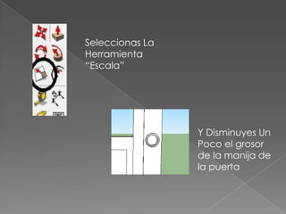 Seleccionas La
Herramienta
“Escala”




                 Y Disminuyes Un
                 Poco el grosor
                 de la manija de
                 la puerta
 