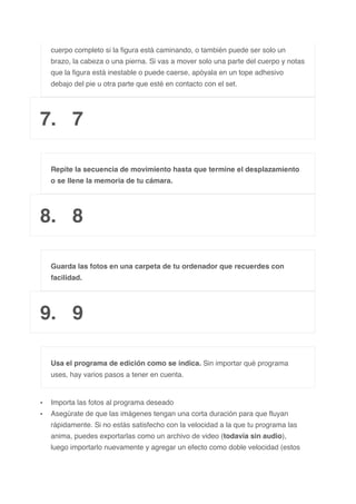cuerpo completo si la figura está caminando, o también puede ser solo un
brazo, la cabeza o una pierna. Si vas a mover solo una parte del cuerpo y notas
que la figura está inestable o puede caerse, apóyala en un tope adhesivo
debajo del pie u otra parte que esté en contacto con el set.
7. 7
Repite la secuencia de movimiento hasta que termine el desplazamiento
o se llene la memoria de tu cámara.
8. 8
Guarda las fotos en una carpeta de tu ordenador que recuerdes con
facilidad.
9. 9
Usa el programa de edición como se indica. Sin importar qué programa
uses, hay varios pasos a tener en cuenta.
• Importa las fotos al programa deseado
• Asegúrate de que las imágenes tengan una corta duración para que fluyan
rápidamente. Si no estás satisfecho con la velocidad a la que tu programa las
anima, puedes exportarlas como un archivo de video (todavía sin audio),
luego importarlo nuevamente y agregar un efecto como doble velocidad (estos
 