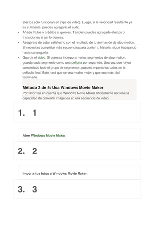 efectos solo funcionan en clips de video). Luego, si la velocidad resultante ya
es suficiente, puedes agregarle el audio.
• Añade títulos y créditos si quieres. También puedes agregarle efectos o
transiciones si así lo deseas.
• Asegúrate de estar satisfecho con el resultado de tu animación de stop motion.
Si necesitas completar más secuencias para contar tu historia, sigue trabajando
hasta conseguirlo.
• Guarda el video. Si planeas incorporar varios segmentos de stop motion,
guarda cada segmento como una película por separado. Una vez que hayas
completado todo el grupo de segmentos, puedes importarlos todos en la
película final. Esto hará que se vea mucho mejor y que sea más fácil
terminarlo.
Método 2 de 5: Usa Windows Movie Maker
Por favor ten en cuenta que Windows Movie Maker oficialmente no tiene la
capacidad de convertir imágenes en una secuencia de video.
1. 1
Abre Windows Movie Maker.
2. 2
Importa tus fotos a Windows Movie Maker.
3. 3
 
