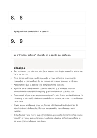 8. 8
Agrega títulos y créditos si lo deseas.
9. 9
Ve a "Finalizar película" y haz clic en la opción que prefieras.
Consejos
• Ten en cuenta que mientras más fotos tengas, más limpia se verá la animación
de tu secuencia.
• Si no tienes un trípode, un libro pesado, un tope adhesivo, o un mueble
colocado a la misma altura del set pueden servir para sostener tu cámara.
• Asegúrate de que la batería esté completamente cargada.
• Apártate de la fuente de luz o colócala de forma que no crees sobre tu
animación sombras que distraigan y que cambien de un cuadro a otro.
• Para reducir el parpadeo y crear una animación más fluida, ajusta el balance de
blancos y la exposición de tu cámara de forma manual para que no cambie con
cada toma.
• Si vas a usar arcilla para crear tus figuras, intenta añadir articulaciones de
alambre dentro de la arcilla. De esta forma podrás moverlas con mayor
facilidad.
• Si las figuras van a mover sus extremidades, asegúrate de mantenerlas en una
posición sin tener que sostenerlas. Los topes o la cinta adhesiva enrollada te
serán de gran ayuda para esta tarea.
 