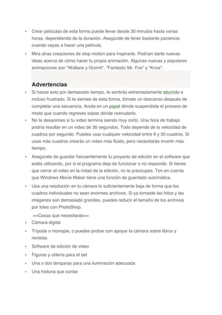 • Crear películas de esta forma puede llevar desde 30 minutos hasta varias
horas, dependiendo de la duración. Asegúrate de tener bastante paciencia
cuando vayas a hacer una película.
• Mira otras creaciones de stop motion para inspirarte. Podrían darte nuevas
ideas acerca de cómo hacer tu propia animación. Algunas nuevas y populares
animaciones son "Wallace y Gromit", "Fantastic Mr. Fox" y "Knox".
Advertencias
• Si haces esto por demasiado tiempo, te sentirás extremadamente aburrido e
incluso frustrado. Si te sientes de esta forma, tómate un descanso después de
completar una secuencia. Anota en un papel dónde suspendiste el proceso de
modo que cuando regreses sepas dónde reanudarlo.
• No te desanimes si tu video termina siendo muy corto. Una hora de trabajo
podría resultar en un video de 30 segundos. Todo depende de la velocidad de
cuadros por segundo. Puedes usar cualquier velocidad entre 6 y 30 cuadros. Si
usas más cuadros crearás un video más fluido, pero necesitarás invertir más
tiempo.
• Asegúrate de guardar frecuentemente tu proyecto de edición en el software que
estés utilizando, por si el programa deja de funcionar o no responde. Si tienes
que cerrar el video en la mitad de la edición, no te preocupes. Ten en cuenta
que Windows Movie Maker tiene una función de guardado automática.
• Usa una resolución en tu cámara lo suficientemente baja de forma que los
cuadros individuales no sean enormes archivos. Si ya tomaste las fotos y las
imágenes son demasiado grandes, puedes reducir el tamaño de los archivos
por lotes con PhotoShop.
==Cosas que necesitarás==
• Cámara digital
• Trípode o monopie, o puedes probar con apoyar la cámara sobre libros y
revistas
• Software de edición de video
• Figuras y utilería para el set
• Una o dos lámparas para una iluminación adecuada
• Una historia que contar
	
  
 