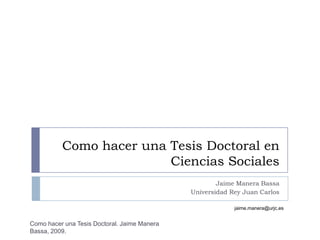Como hacer una Tesis Doctoral en
                         Ciencias Sociales
                                                      Jaime Manera Bassa
                                              Universidad Rey Juan Carlos

                                                           jaime.manera@urjc.es


Como hacer una Tesis Doctoral. Jaime Manera
Bassa, 2009.
 