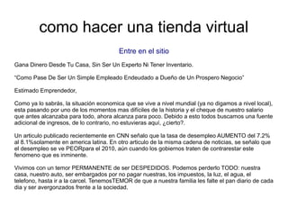 como hacer una tienda virtual
Entre en el sitio
Gana Dinero Desde Tu Casa, Sin Ser Un Experto Ni Tener Inventario.
“Como Pase De Ser Un Simple Empleado Endeudado a Dueño de Un Prospero Negocio”
Estimado Emprendedor,
Como ya lo sabrás, la situación economica que se vive a nivel mundial (ya no digamos a nivel local),
esta pasando por uno de los momentos mas difíciles de la historia y el cheque de nuestro salario
que antes alcanzaba para todo, ahora alcanza para poco. Debido a esto todos buscamos una fuente
adicional de ingresos, de lo contrario, no estuvieras aquí, ¿cierto?.
Un articulo publicado recientemente en CNN señalo que la tasa de desempleo AUMENTO del 7.2%
al 8.1%solamente en america latina. En otro articulo de la misma cadena de noticias, se señalo que
el desempleo se ve PEORpara el 2010, aún cuando los gobiernos traten de contrarestar este
fenomeno que es inminente.
Vivimos con un temor PERMANENTE de ser DESPEDIDOS. Podemos perderlo TODO: nuestra
casa, nuestro auto, ser embargados por no pagar nuestras, los impuestos, la luz, el agua, el
telefono, hasta ir a la carcel. TenemosTEMOR de que a nuestra familia les falte el pan diario de cada
dia y ser avergonzados frente a la sociedad.
 