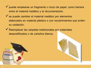 puede emplearse un fragmento o trozo de papel, como barrera
entre el material metálico y la documentación.
se puede cambiar el material metálico por elementos
elaborados en material plástico o con recubrimientos que eviten
su oxidación.
Reemplazar las carpetas tradicionales por materiales
desacidificados o de cartulina blanca.
 