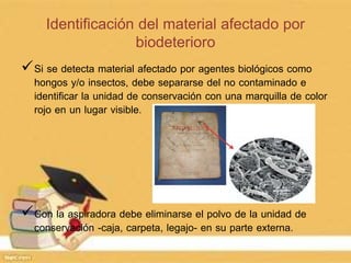 Identificación del material afectado por
biodeterioro
Si se detecta material afectado por agentes biológicos como
hongos y/o insectos, debe separarse del no contaminado e
identificar la unidad de conservación con una marquilla de color
rojo en un lugar visible.
Con la aspiradora debe eliminarse el polvo de la unidad de
conservación -caja, carpeta, legajo- en su parte externa.
 