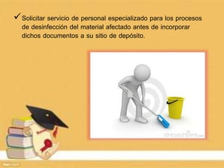 Solicitar servicio de personal especializado para los procesos
de desinfección del material afectado antes de incorporar
dichos documentos a su sitio de depósito.
 