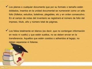 Los planos o cualquier documento que por su formato o tamaño estén
doblados, insertos en la unidad documental se numerarán como un sólo
folio (folletos, estudios, boletines, plegables, etc y en orden consecutivo.
En el campo de notas del inventario se registrará el número de folio del
impreso, título, año y número total de páginas.
 Los folios totalmente en blanco (es decir, que no contengan información
en recto ni vuelto) y que estén sueltos, no se deben enviar en la
transferencia. Aquellos que estén cosidos o adheridos al legajo, no
deben separarse ni foliarse.
 