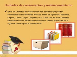 Unidades de conservación y realmacenamiento
 Entre las unidades de conservación más comunes que pueden
encontrarse en los diferentes archivos, están las siguientes: Paquetes,
Legajos, Tomos, Cajas, Carpetas y A-Z. Cada una de estas unidades,
dependiendo de su estado de conservación, deberá prepararse de la
siguiente manera para la transferencia:
 