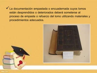 La documentación empastada o encuadernada cuyos lomos
están desprendidos o deteriorados deberá someterse al
proceso de empaste o refuerzo del lomo utilizando materiales y
procedimientos adecuados.
 