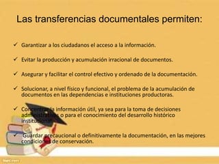 Las transferencias documentales permiten:
 Garantizar a los ciudadanos el acceso a la información.
 Evitar la producción y acumulación irracional de documentos.
 Asegurar y facilitar el control efectivo y ordenado de la documentación.
 Solucionar, a nivel físico y funcional, el problema de la acumulación de
documentos en las dependencias e instituciones productoras.
 Concentrar la información útil, ya sea para la toma de decisiones
administrativas o para el conocimiento del desarrollo histórico
institucional.
 Guardar precaucional o definitivamente la documentación, en las mejores
condiciones de conservación.
 