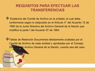 REQUISITOS PARA EFECTUAR LAS
TRANSFERENCIAS
 Existencia del Comité de Archivo en la entidad, el cual debe
conformarse según lo estipulado en el Artículo 4° del Acuerdo 12 de
1995 de la Junta Directiva del Archivo General de la Nación que
modifica la parte I del Acuerdo 07 de 1994.
Tablas de Retención Documental debidamente avaladas por el
Comité de Archivo de cada entidad y aprobadas por el Consejo
Directivo del Archivo General de la Nación, cuando sea del caso.
 
