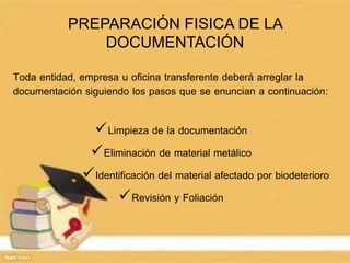 PREPARACIÓN FISICA DE LA
DOCUMENTACIÓN
Toda entidad, empresa u oficina transferente deberá arreglar la
documentación siguiendo los pasos que se enuncian a continuación:
Limpieza de la documentación
Eliminación de material metálico
Identificación del material afectado por biodeterioro
Revisión y Foliación
 