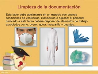 Limpieza de la documentación
Esta labor debe adelantarse en un espacio con buenas
condiciones de ventilación, iluminación e higiene; el personal
dedicado a esta tarea deberá disponer de elementos de trabajo
apropiados como: overol, gorra, mascarilla y guantes.
 