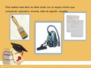 Para realizar esta labor se debe contar con un equipo mínimo que
comprende: aspiradora, brochas, telas de algodón, bayetilla
 