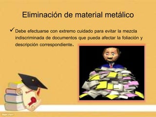 Eliminación de material metálico
Debe efectuarse con extremo cuidado para evitar la mezcla
indiscriminada de documentos que pueda afectar la foliación y
descripción correspondiente.
 