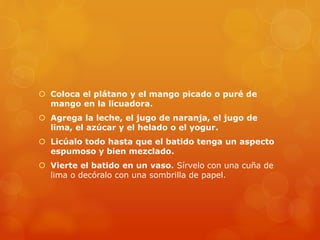  Coloca el plátano y el mango picado o puré de
mango en la licuadora.
 Agrega la leche, el jugo de naranja, el jugo de
lima, el azúcar y el helado o el yogur.
 Licúalo todo hasta que el batido tenga un aspecto
espumoso y bien mezclado.
 Vierte el batido en un vaso. Sírvelo con una cuña de
lima o decóralo con una sombrilla de papel.
 