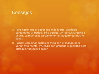 Consejos
 Para hacer que el sabor sea más fuerte, agrégale
cardamomo al batido. Sólo agrega 1/4 de cucharadita a
la vez, cuando usas cardamomo, un poquito da mucho
sabor.
 Puedes combinar cualquier fruta con el mango para
variar esta receta. Pruébalo con granada o guayaba para
introducir un nuevo sabor.
 