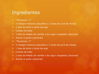 Ingredientes
 "'Porciones: 1"'
 3 mangos maduros pequeños o 2 tazas de puré de mango
 1 taza de leche o leche de soja
 Cubitos de hielo
 1 bola de helado de vainilla o de yogur congelado (opcional)
 Azúcar al gusto (opcional)
 "'Porciones: 1"'
 3 mangos maduros pequeños o 2 tazas de puré de mango
 1 taza de leche o leche de soja
 Cubitos de hielo
 1 bola de helado de vainilla o de yogur congelado (opcional)
 Azúcar al gusto (opcional)
 