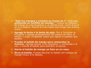  "Pela los mangos y córtalos en trozos de 1" (2,5 cm)
utilizando un cuchillo de mondar."' Coloca los pedazos
de mango en una licuadora o, si utilizas puré, vierte el puré
en la licuadora. Mezcla la fruta hasta que tenga una textura
suave.
 Agrega la leche o la leche de soja. Pon a funcionar la
licuadora y agrega gradualmente los cubitos de hielo, el
helado o yogur congelado hasta que logres el espesor que
desees.
 Prueba el batido de mango para comprobar la
dulzura.. Agrega azúcar si es necesario, 1 cucharada a la
vez, y mezcla el batido para distribuir el azúcar.
 Vierta el batido de mango ya listo en un vaso.
 Sirve el batido. Puedes decorar tu batido con rodajas de
mango fresco si lo deseas.
 