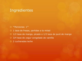 Ingredientes
 "'Porciones: 1"'
 1 taza de fresas, partidas a la mitad
 1/2 taza de mango, picado o 1/2 taza de puré de mango
 3/4 taza de yogur congelado de vainilla
 2 cucharadas leche
 