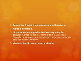  Coloca las fresas y los mangos en la licuadora.
 Agrega el helado.
 Licua todos los ingredientes hasta que estén
suaves. Agrega la leche 1 cucharada a la vez, licua
después de agregar cada cucharada, hasta que tu batido
esté del espesor correcto.
 Vierte el batido en un vaso y sírvelo.
 