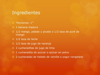 Ingredientes
 'Porciones: 1"'
 1 banana madura
 1/2 mango, pelado y picado o 1/2 taza de puré de
mango
 1/2 taza de leche
 1/2 taza de jugo de naranja
 2 cucharaditas de jugo de lima
 1 cucharadita de azúcar o azúcar en polvo
 2 cucharadas de helado de vainilla o yogur congelado
 