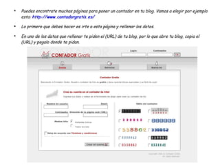 Puedes encontrate muchas páginas para poner un contador en tu blog. Vamos a elegir por ejemplo esta:  http://www.contadorgratis.es/ Lo primero que debes hacer es irte a esta página y rellenar los datos. En uno de los datos que rellenar te piden el (URL) de tu blog, por lo que abre tu blog, copia el (URL) y pegalo donde te pidan. 