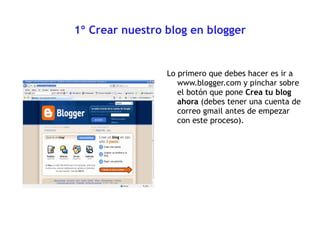 1º Crear nuestro blog en blogger Lo primero que debes hacer es ir a www.blogger.com y pinchar sobre el botón que pone  Crea tu blog ahora  (debes tener una cuenta de  correo gmail antes de empezar con este proceso). 