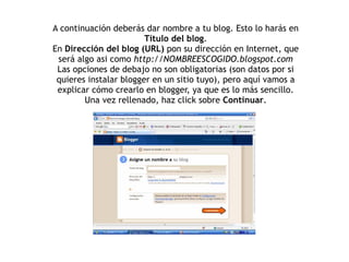 A continuación deberás dar nombre a tu blog. Esto lo harás en Título del blog . En  Dirección del blog (URL)  pon su dirección en Internet, que será algo asi como  http://NOMBREESCOGIDO.blogspot.com Las opciones de debajo no son obligatorias (son datos por si quieres instalar blogger en un sitio tuyo), pero aquí vamos a explicar cómo crearlo en blogger, ya que es lo más sencillo. Una vez rellenado, haz click sobre  Continuar . 