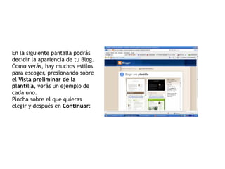 En la siguiente pantalla podrás decidir la apariencia de tu Blog. Como verás, hay muchos estilos para escoger, presionando sobre el  Vista preliminar de la plantilla , verás un ejemplo de cada uno. Pincha sobre el que quieras elegir y después en  Continuar : 