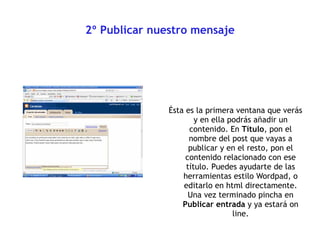 2º Publicar nuestro mensaje Ésta es la primera ventana que verás y en ella podrás añadir un contenido.  En  Título , pon el nombre del post que vayas a publicar y en el resto, pon el contenido relacionado con ese título. Puedes ayudarte de las herramientas estilo Wordpad, o editarlo en html directamente. Una vez terminado pincha en  Publicar entrada  y ya estará on line. 