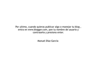 Por ultimo, cuando quieras publicar algo o manejar tu blog , entra en www.blogger.com, pon tu nombre de usuario y contraseña y presiona enter. Manuel Díaz García  