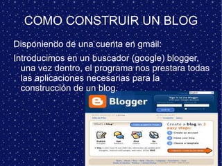 COMO CONSTRUIR UN BLOG Disponiendo de una cuenta en gmail: Introducimos en un buscador (google) blogger, una vez dentro, el programa nos prestara todas las aplicaciones necesarias para la construcción de un blog. 