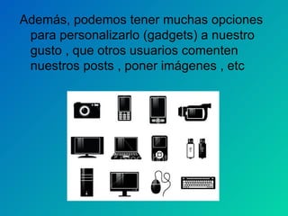 Además, podemos tener muchas opciones para personalizarlo (gadgets) a nuestro gusto , que otros usuarios comenten nuestros posts , poner imágenes , etc  